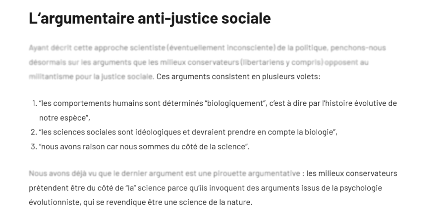 Capture d'écran de la section "L‘argumentaire anti-justice sociale"

Ayant décrit cette approche scientiste (éventuellement inconsciente) de la politique, penchons-nous désormais sur les arguments que les milieux conservateurs (libertariens y compris) opposent au militantisme pour la justice sociale. Ces arguments consistent en plusieurs volets:

    “les comportements humains sont déterminés “biologiquement”, c’est à dire par l’histoire évolutive de notre espèce”,
    “les sciences sociales sont idéologiques et devraient prendre en compte la biologie”,
    “nous avons raison car nous sommes du côté de la science”.

Nous avons déjà vu que le dernier argument est une pirouette argumentative : les milieux conservateurs prétendent être du côté de “la” science parce qu’ils invoquent des arguments issus de la psychologie évolutionniste, qui se revendique être une science de la nature.