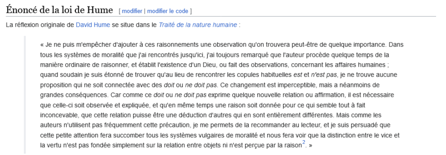 (Capture d'écran wikipédia) 
Énoncé de la loi de Hume : La réflexion originale de David Hume se situe dans le Traité de la nature humaine :
<< Je ne puis m'empêcher d'ajouter à ces raisonnements une observation qu'on trouvera peut-être de quelque importance. Dans tous les systèmes de moralité que j'ai rencontrés jusqu'ici, j'ai toujours remarqué que l'auteur procède quelque temps de la manière ordinaire de raisonner, et établit l'existence d'un Dieu, ou fait des observations, concernant les affaires humaines; quand soudain je suis étonné de trouver qu'au lieu de rencontrer les copules habituelles est et n'est pas, je ne trouve aucune proposition qui ne soit connectée avec des doit ou ne doit pas. Ce changement est imperceptible, mais a néanmoins de grandes conséquences. Car comme ce doit ou ne doit pas exprime quelque nouvelle relation ou affirmation, il est nécessaire que celle-ci soit observée et expliquée, et qu'en même temps une raison soit donnée pour ce qui semble tout à fait inconcevable, que cette relation puisse être une déduction d'autres qui en sont entièrement différentes. Mais comme les auteurs n'utilisent pas fréquemment cette précaution, je me permets de la recommander au lecteur, et je suis persuadé que cette petite attention fera succomber tous les systèmes vulgaires de moralité et nous fera voir que la distinction entre le vice et la vertu n'est pas fondée simplement sur la relation entre objets ni n'est perçue par la raison.>>