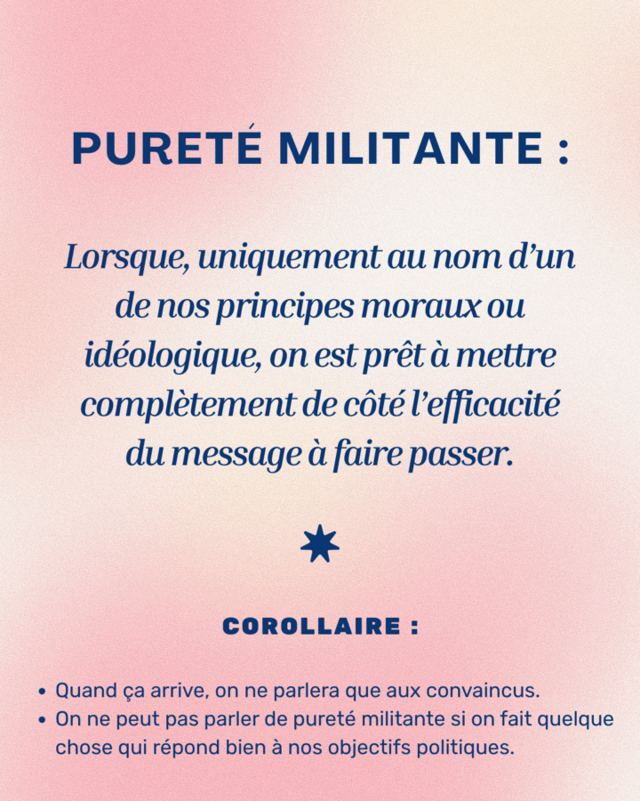 Un visuel présentant la définition du concept de pureté militante, avec en-dessous 2 corollaires à cette définition.
Définition : "Lorsque, uniquement au nom d’un de nos principes moraux ou
idéologique, on est prêt à mettre
complètement de côté l’efficacité
du message à faire passer."
* COROLLAIRE : Quand ça arrive, on ne parlera que aux convaincus. / On ne peut pas parler de pureté militante si on fait quelque chose qui répond bien à nos objectifs politiques.